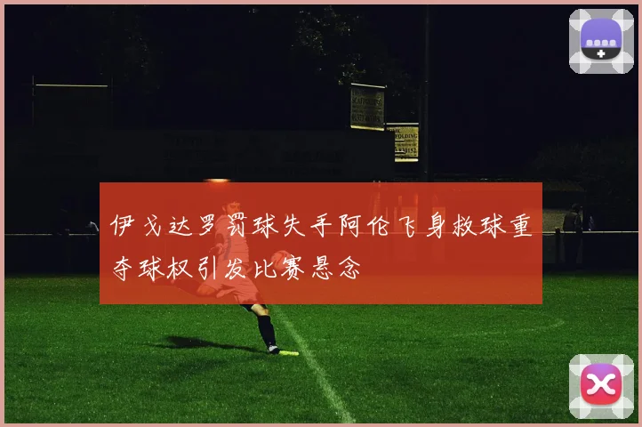 伊戈达罗罚球失手阿伦飞身救球重夺球权引发比赛悬念