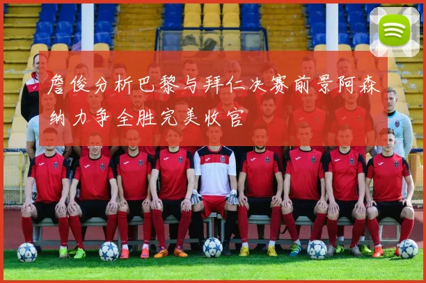 詹俊分析巴黎与拜仁决赛前景阿森纳力争全胜完美收官