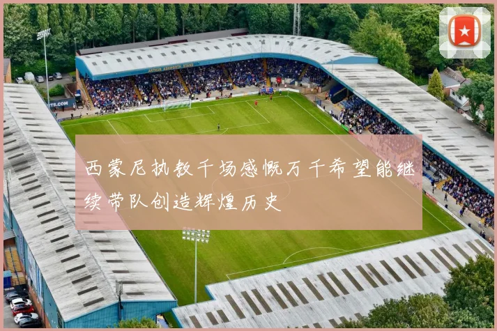 西蒙尼执教千场感慨万千希望能继续带队创造辉煌历史