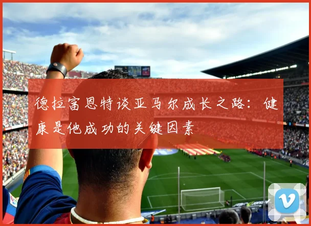 德拉富恩特谈亚马尔成长之路：健康是他成功的关键因素