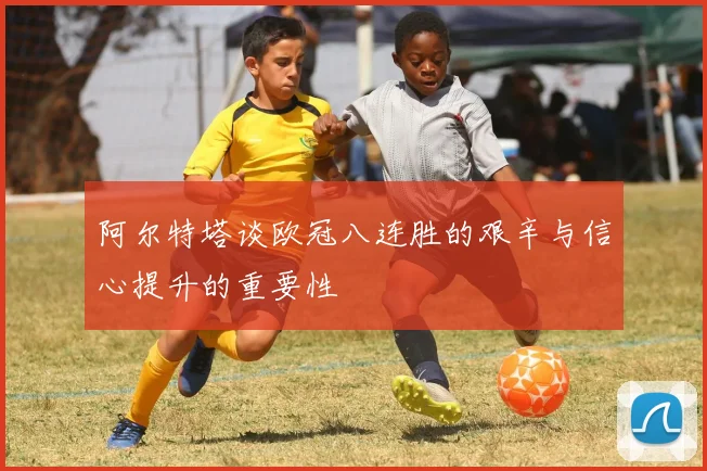 阿尔特塔谈欧冠八连胜的艰辛与信心提升的重要性