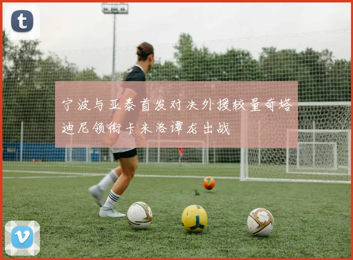 宁波与亚泰首发对决外援较量奇塔迪尼领衔卡米洛谭龙出战