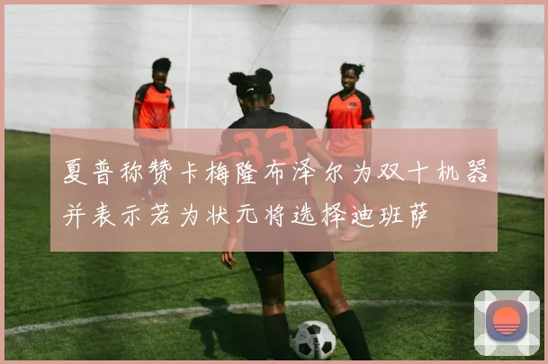 夏普称赞卡梅隆布泽尔为双十机器并表示若为状元将选择迪班萨
