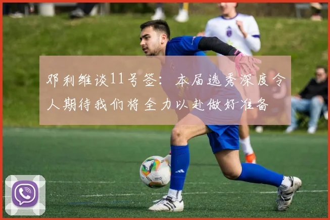 邓利维谈11号签：本届选秀深度令人期待我们将全力以赴做好准备