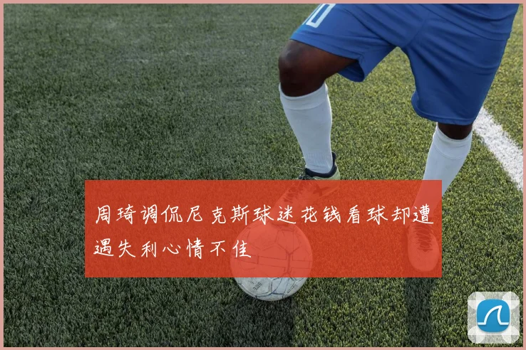 周琦调侃尼克斯球迷花钱看球却遭遇失利心情不佳