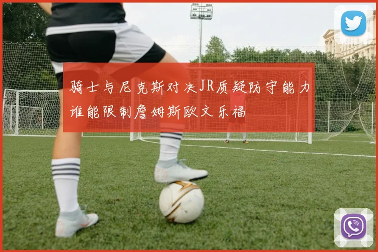 骑士与尼克斯对决JR质疑防守能力谁能限制詹姆斯欧文乐福