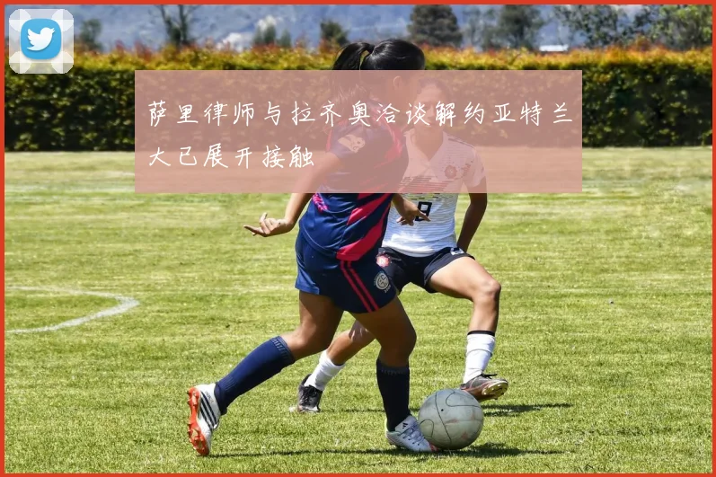 萨里律师与拉齐奥洽谈解约亚特兰大已展开接触