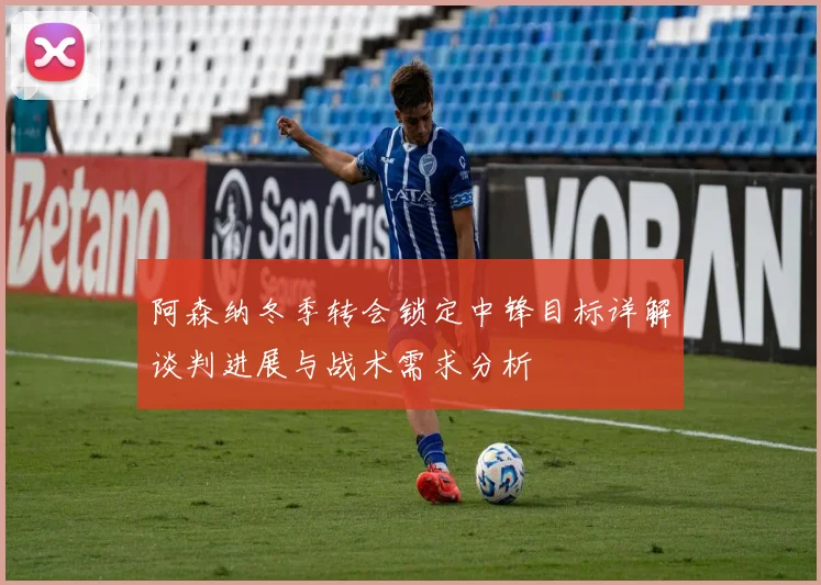 阿森纳冬季转会锁定中锋目标详解谈判进展与战术需求分析