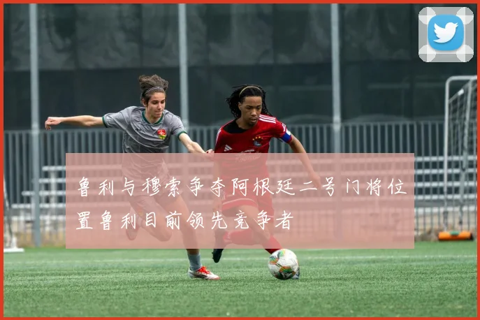 鲁利与穆索争夺阿根廷二号门将位置鲁利目前领先竞争者