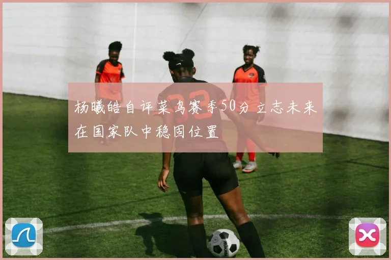 杨曦皓自评菜鸟赛季50分立志未来在国家队中稳固位置