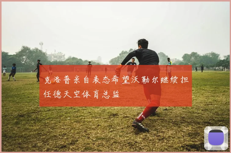 克洛普亲自表态希望沃勒尔继续担任德天空体育总监