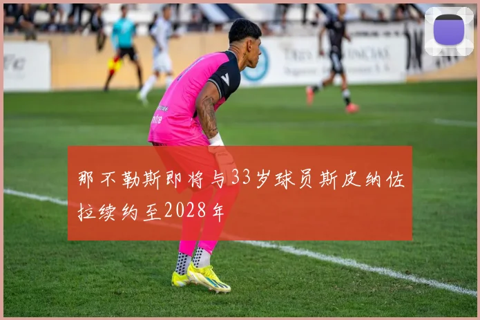 那不勒斯即将与33岁球员斯皮纳佐拉续约至2028年