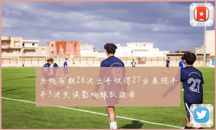 杰伦布朗28次出手仅得27分表现平平5次失误影响球队效率