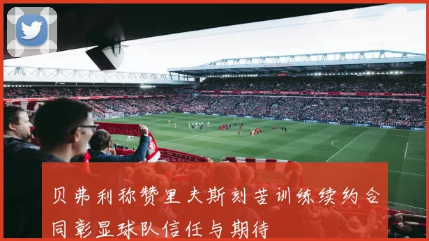 贝弗利称赞里夫斯刻苦训练续约合同彰显球队信任与期待