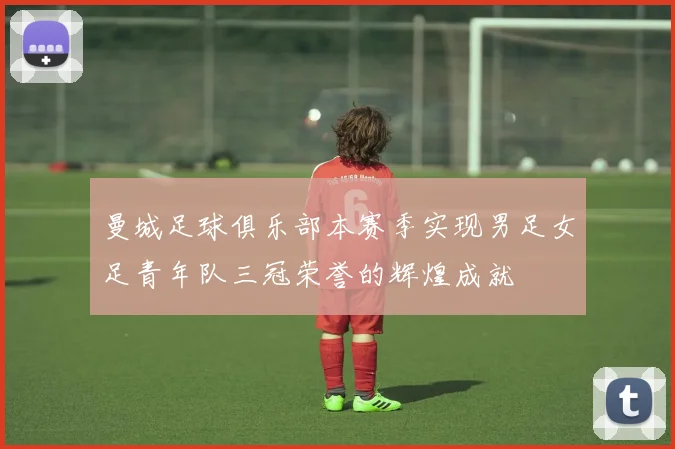曼城足球俱乐部本赛季实现男足女足青年队三冠荣誉的辉煌成就
