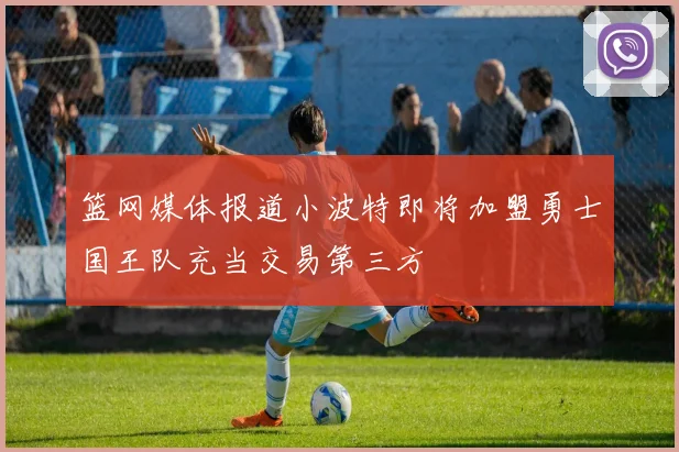 篮网媒体报道小波特即将加盟勇士国王队充当交易第三方