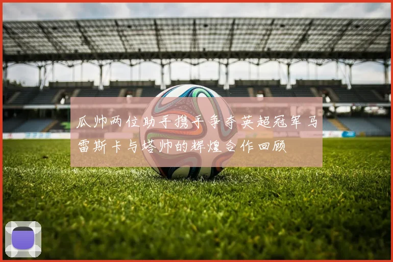 瓜帅两位助手携手争夺英超冠军马雷斯卡与塔帅的辉煌合作回顾