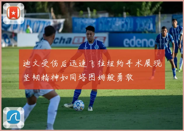 迪文受伤后迅速飞往纽约手术展现坚韧精神如同塔图姆般勇敢