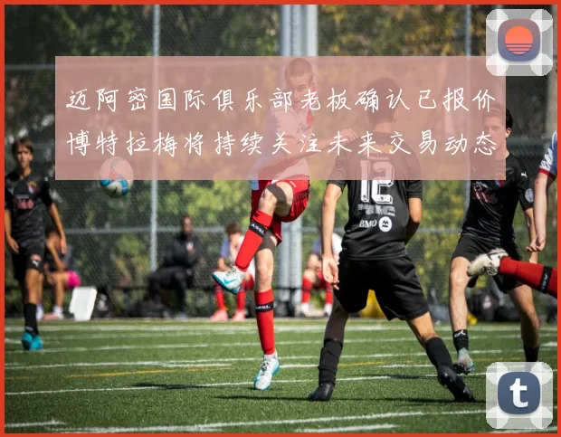 迈阿密国际俱乐部老板确认已报价博特拉梅将持续关注未来交易动态