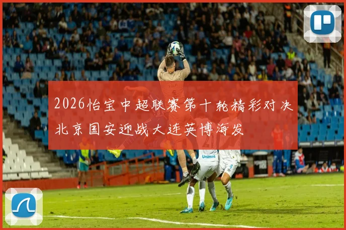 2026怡宝中超联赛第十轮精彩对决北京国安迎战大连英博海发