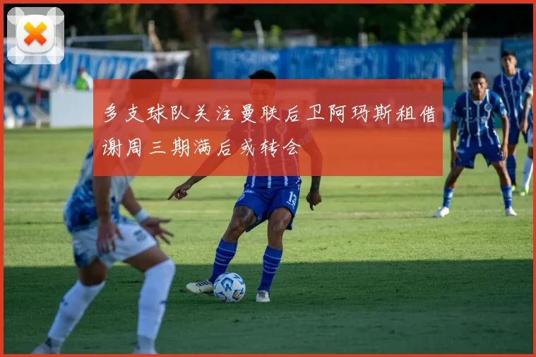 多支球队关注曼联后卫阿玛斯租借谢周三期满后或转会