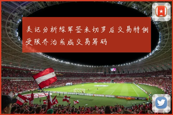 美记分析绿军签米切罗后交易特例受限乔治或成交易筹码