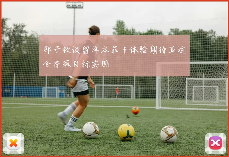 邵子钦谈留洋本菲卡体验期待亚运会夺冠目标实现