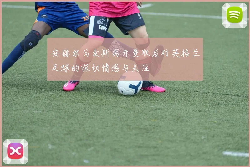 安赫尔戈麦斯离开曼联后对英格兰足球的深切情感与关注