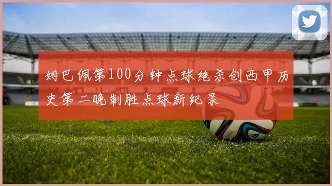 姆巴佩第100分钟点球绝杀创西甲历史第二晚制胜点球新纪录